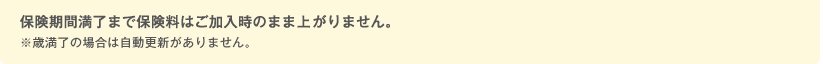保険期間満了まで保険料はご加入時のまま上がりません。 ※歳満了の場合は自動更新がありません。