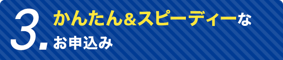 3.かんたん&スピーディーなお申込み