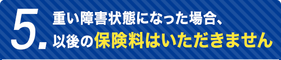 5.重い障害状態になった場合、以後の保険料はいただきません