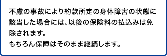 不慮の事故により約款所定の身体障害の状態に該当した場合には、以後の保険料の払込みは免除されます。もちろん保障はそのまま継続します。