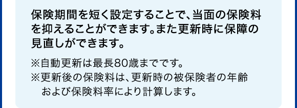 保険期間を短く設定することで、当面の保険料を抑えることができます。また更新時に保障の見直しができます。※自動更新は最長80歳までです。※更新後の保険料は、更新時の被保険者の年齢および保険料率により計算します。