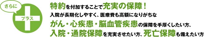 入院が長期化しやすく、医療費も高額になりがちながん・心疾患・脳血管疾患にさらに手厚く備えたい方は[がん一時金特約][重度三疾病一時金特約]をつけられます。※三疾病の入院（がんの初回は診断確定）を条件に一時金を回数無制限（それぞれ1年に1回限度）に支払う特約は業界初（オリックス生命調べ）