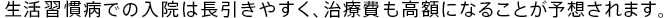 生活習慣病での入院は長引きやすく、治療費も高額になることが予想されます。