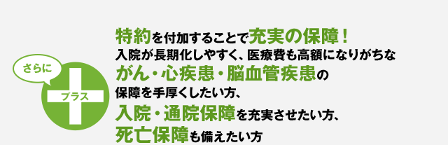 特約を付加することで充実の保障！入院が長期化しやすく、医療費も高額になりがちながん、三疾病（がん・心疾患・脳血管疾患）の保障を手厚くしたい方、入院・通院保障を充実させたい方、死亡保障も備えたい方