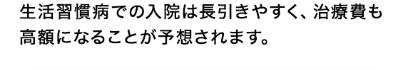 生活習慣病での入院は長引きやすく、治療費も高額になることが予想されます。