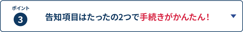 ポイント3 告知項目はたったの2つで手続きがかんたん！