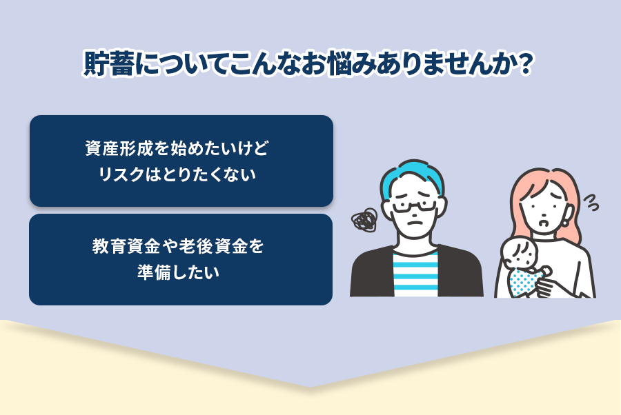 貯蓄についてこんなお悩みありませんか？ 資産形成を始めたいけどリスクはとりたくない　教育資金や老後資金を準備したい