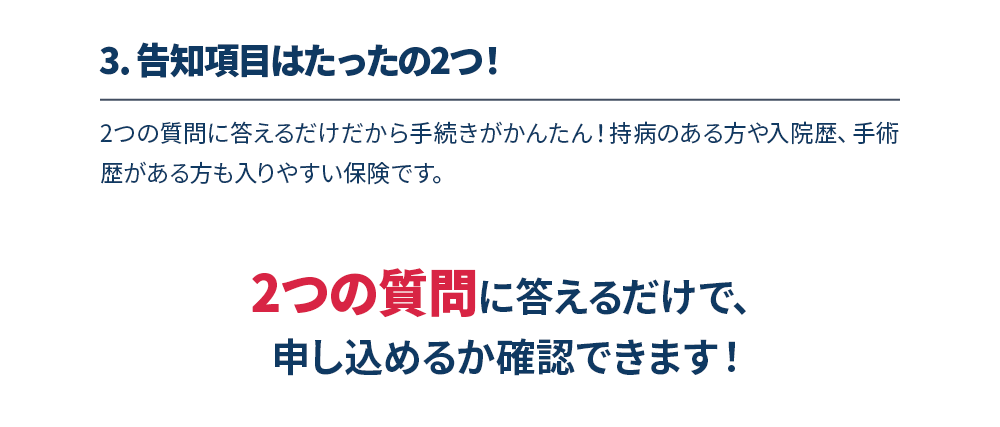 3.告知項目はたったの2つ！　2つの質問に答えるだけだから手続きがかんたん！持病のある方や入院歴、手術歴がある方も入りやすい保険です。2つの質問に答えるだけで、申し込めるか確認できます！