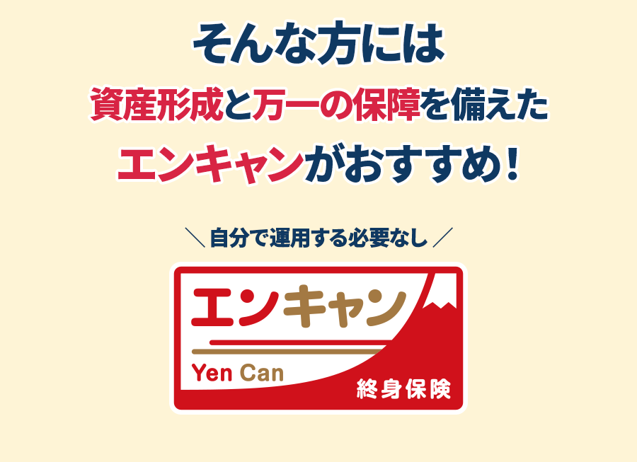 そんな方には資産形成と万一の保障を備えたエンキャンがおすすめ！ 自分で運用する必要なし　エンキャン Yen Can 終身保険