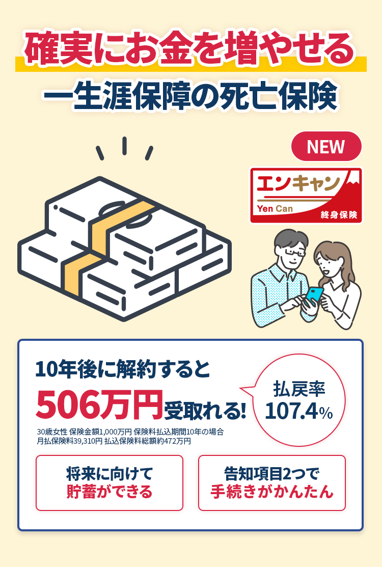 確実にお金を増やせる一生涯保障の死亡保険 エンキャン Yen Can 終身保険　10年後に解約すると506万円受取れる！ 払戻率107.4%　将来に向けて貯蓄ができる　告知項目2つで手続きがかんたん