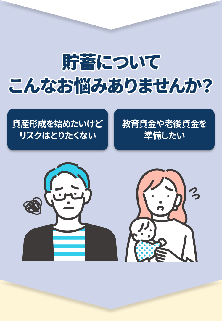 貯蓄についてこんなお悩みありませんか？ 資産形成を始めたいけどリスクはとりたくない　教育資金や老後資金を準備したい