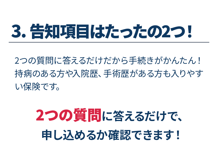 3.告知項目はたったの2つ！　2つの質問に答えるだけだから手続きがかんたん！持病のある方や入院歴、手術歴がある方も入りやすい保険です。2つの質問に答えるだけで、申し込めるか確認できます！