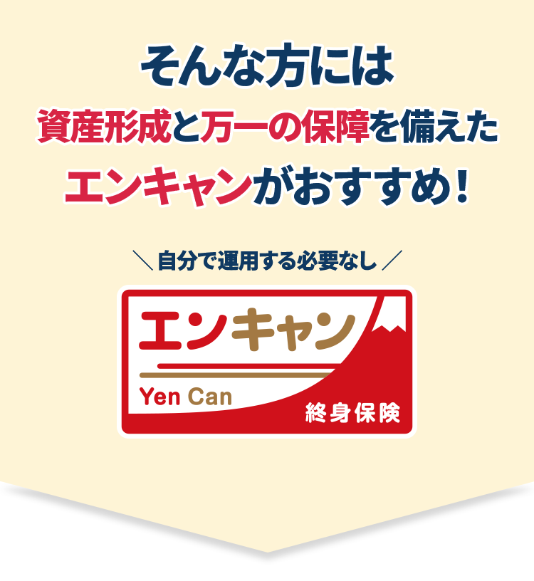 そんな方には資産形成と万一の保障を備えたエンキャンがおすすめ！ 自分で運用する必要なし　エンキャン Yen Can 終身保険