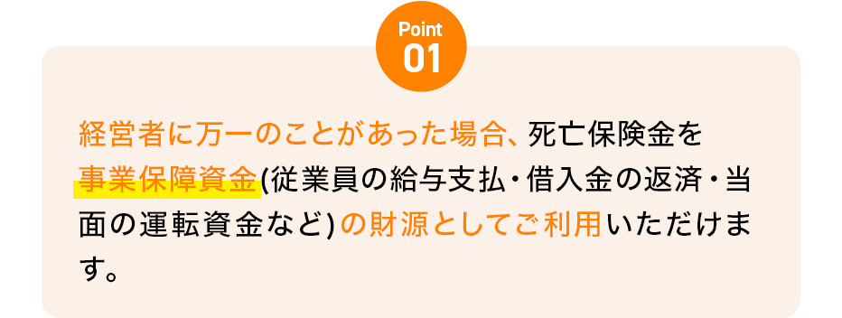 Point01 経営者に万一のことがあった場合、死亡保険金を事業保障資金(従業員の給与支払・借入金の返済・当面の運転資金など)の財源としてご利用いただけます。