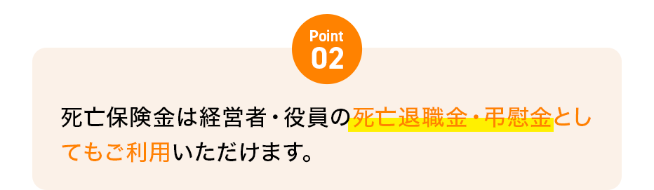 Point02 死亡保険金は経営者・役員の死亡退職金・弔慰金としてもご利用いただけます。