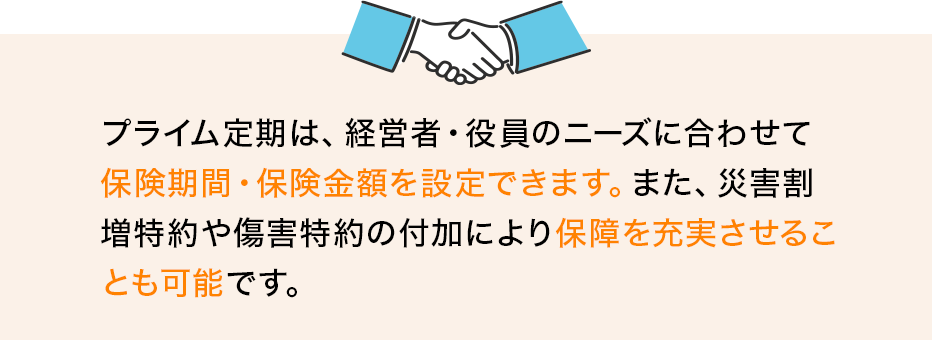 プライム定期は、経営者・役員のニーズに合わせて保険期間・保険金額を設定できます。また、災害割増特約や傷害特約の付加により保障を充実させることも可能です。