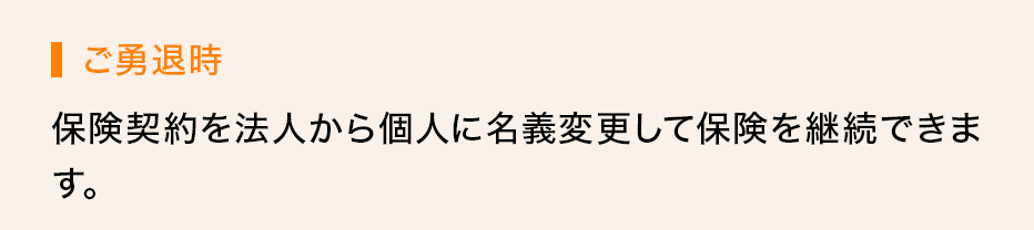 ご勇退時 保険契約を法人から個人に名義変更して保険を継続できます。