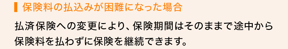 保険料の払込みが困難になった場合 払済保険への変更により、保険期間はそのままで途中から保険料を払わずに保険を継続できます。