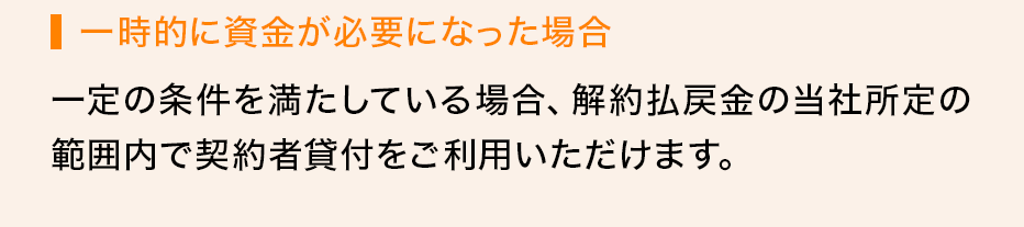 一時的に資金が必要になった場合 一定の条件を満たしている場合、解約払戻金の当社所定の範囲内で契約者貸付をご利用いただけます。