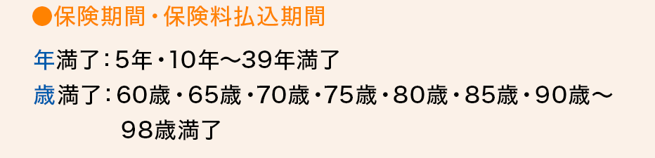 ●保険期間・保険料払込期間 年満了：5年・10年～39年満了歳満了：60歳・65歳・70歳・75歳・80歳・85歳・90歳～98歳満了