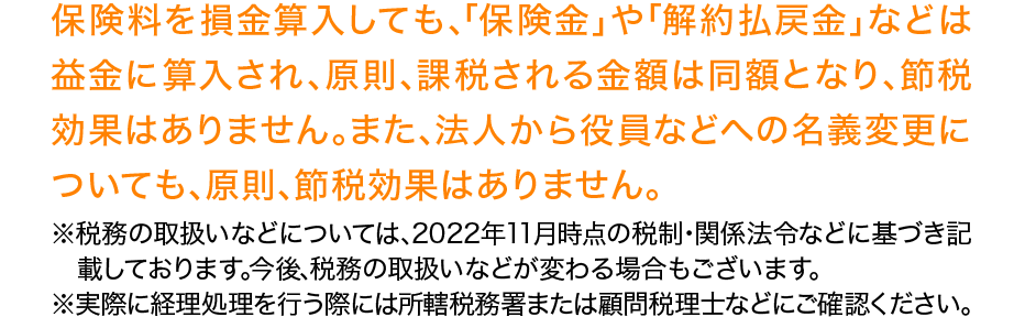 保険料を損金算入しても､｢保険金｣や｢解約払戻金｣などは益金に算入され､原則､課税される金額は同額となり､節税効果はありません｡また､法人から役員などへの名義変更についても､原則､節税効果はありません｡※税務の取扱いなどについては､2022年11月時点の税制･関係法令などに基づき記載しております｡今後､税務の取扱いなどが変わる場合もございます｡※実際に経理処理を行う際には所轄税務署または顧問税理士などにご確認ください｡