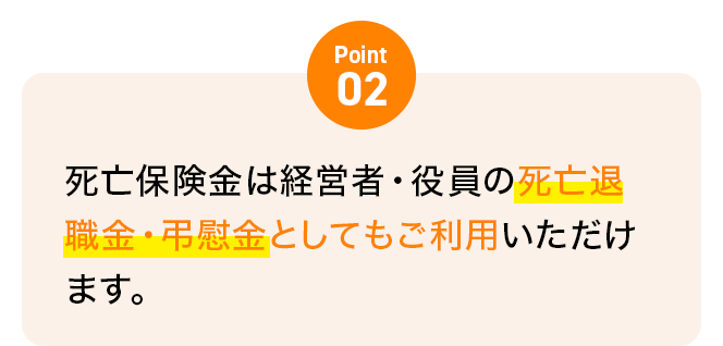 Point02 死亡保険金は経営者・役員の死亡退職金・弔慰金としてもご利用いただけます。