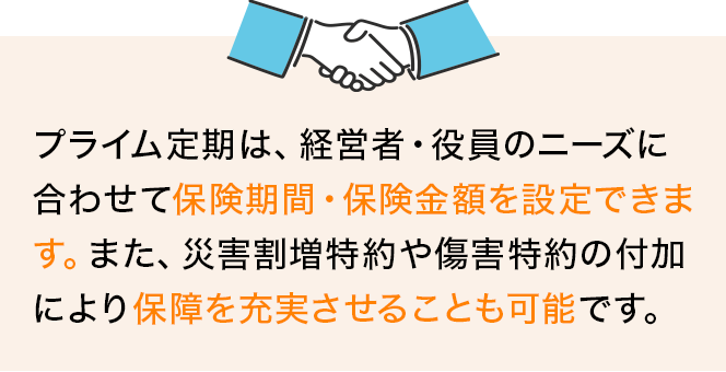 プライム定期は、経営者・役員のニーズに合わせて保険期間・保険金額を設定できます。また、災害割増特約や傷害特約の付加により保障を充実させることも可能です。