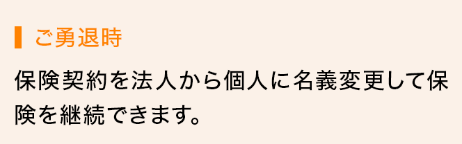 ご勇退時 保険契約を法人から個人に名義変更して保険を継続できます。