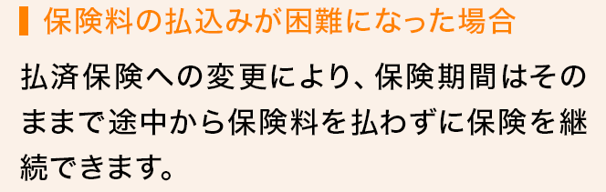 保険料の払込みが困難になった場合 払済保険への変更により、保険期間はそのままで途中から保険料を払わずに保険を継続できます。