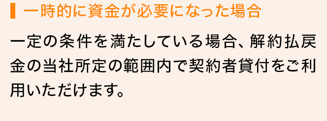 一時的に資金が必要になった場合 一定の条件を満たしている場合、解約払戻金の当社所定の範囲内で契約者貸付をご利用いただけます。