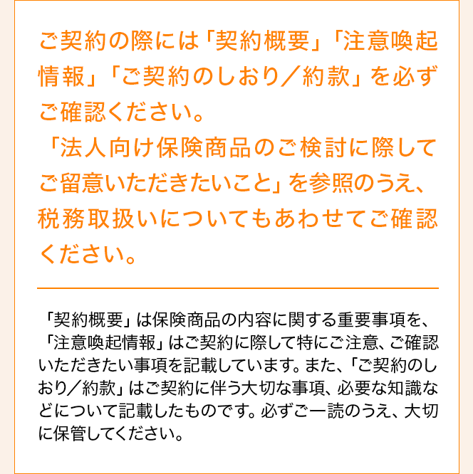 ご契約の際には「契約概要」「注意喚起情報」「ご契約のしおり／約款」を必ずご確認ください。「法人向け保険商品のご検討に際してご留意いただきたいこと」を参照のうえ、税務取扱いについてもあわせてご確認ください。「契約概要」は保険商品の内容に関する重要事項を、「注意喚起情報」はご契約に際して特にご注意、ご確認いただきたい事項を記載しています。また、「ご契約のしおり／約款」はご契約に伴う大切な事項、必要な知識等について記載したものです。必ずご一読のうえ、大切に保管してください。