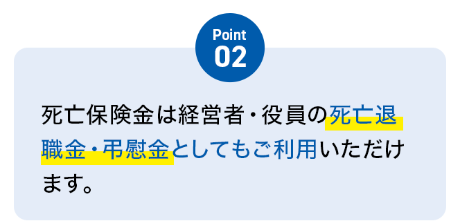 Point02 死亡保険金は経営者・役員の死亡退職金・弔慰金としてもご利用いただけます。