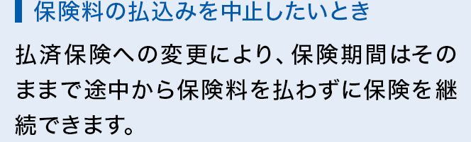 保険料の払込みを中止したいとき 払済保険への変更により、保険期間はそのままで途中から保険料を払わずに保険を継続できます。