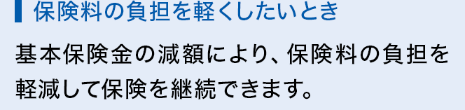 保険料の負担を軽くしたいとき 基本保険金の減額により、保険料の負担を軽減して保険を継続できます。