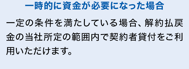 一時的に資金が必要になった場合 一定の条件を満たしている場合、解約払戻金の当社所定の範囲内で契約者貸付をご利用いただけます。