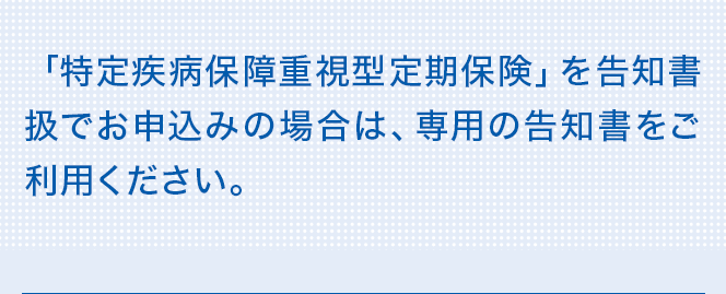 「特定疾病保障重視型定期保険」を告知書扱でお申込みの場合は、専用の告知書をご利用ください。