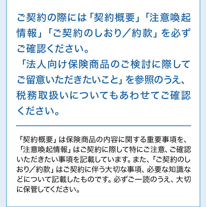 ご契約の際には「契約概要」「注意喚起情報」「ご契約のしおり／約款」を必ずご確認ください。「法人向け保険商品のご検討に際してご留意いただきたいこと」を参照のうえ、税務取扱いについてもあわせてご確認ください。「契約概要」は保険商品の内容に関する重要事項を、「注意喚起情報」はご契約に際して特にご注意、ご確認いただきたい事項を記載しています。また、「ご契約のしおり／約款」はご契約に伴う大切な事項、必要な知識などについて記載したものです。必ずご一読のうえ、大切に保管してください。