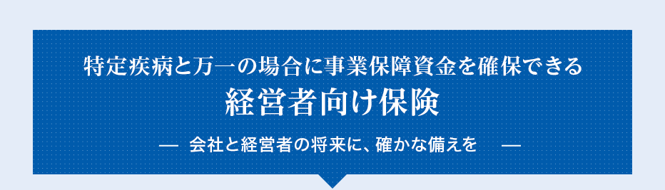 特定疾病と万一の場合に事業保障資金を確保できる経営者向け保険会社と経営者の将来に、確かな備えを