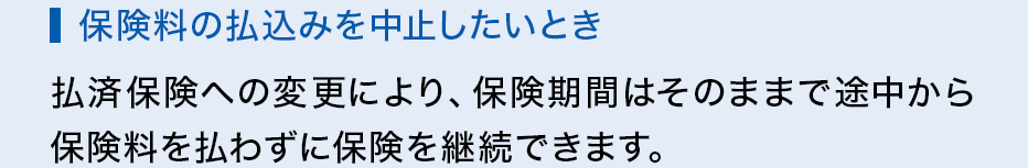 保険料の払込みを中止したいとき 払済保険への変更により、保険期間はそのままで途中から保険料を払わずに保険を継続できます。