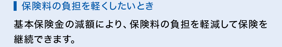 保険料の負担を軽くしたいとき 基本保険金の減額により、保険料の負担を軽減して保険を継続できます。