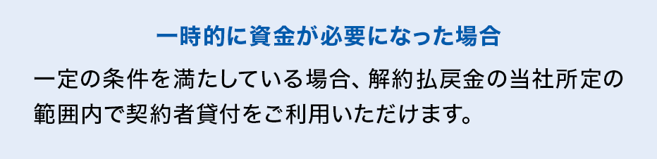 一時的に資金が必要になった場合 一定の条件を満たしている場合、解約払戻金の当社所定の範囲内で契約者貸付をご利用いただけます。