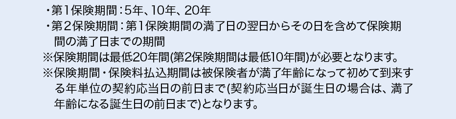 ・第１保険期間：5年、10年、20年・第２保険期間：第１保険期間の満了日の翌日からその日を含めて保険期間の満了日までの期間※保険期間は最低20年間（第2保険期間は最低10年間）が必要となります。※保険期間・保険料払込期間は被保険者が満了年齢になって初めて到来する年単位の契約応当日の前日まで（契約応当日が誕生日の場合は、満了年齢になる誕生日の前日まで）となります。