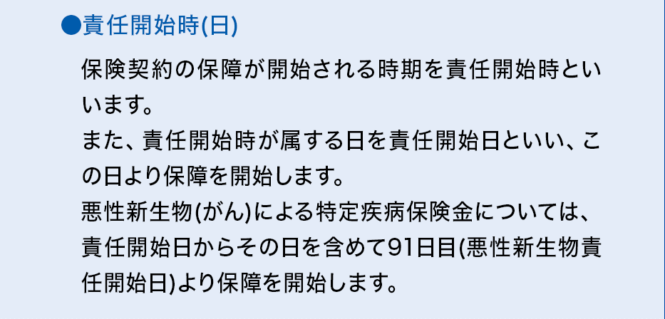 ●責任開始時（日）保険契約の保障が開始される時期を責任開始時といいます。また、責任開始時が属する日を責任開始日といい、この日より保障を開始します。悪性新生物(がん)による特定疾病保険金については、責任開始日からその日を含めて91日目（悪性新生物責任開始日）より保障を開始します。