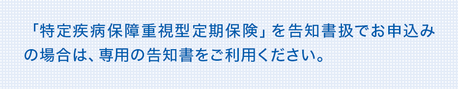 「特定疾病保障重視型定期保険」を告知書扱でお申込みの場合は、専用の告知書をご利用ください。