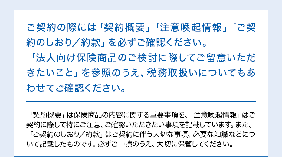 ご契約の際には「契約概要」「注意喚起情報」「ご契約のしおり／約款」を必ずご確認ください。「法人向け保険商品のご検討に際してご留意いただきたいこと」を参照のうえ、税務取扱いについてもあわせてご確認ください。「契約概要」は保険商品の内容に関する重要事項を、「注意喚起情報」はご契約に際して特にご注意、ご確認いただきたい事項を記載しています。また、「ご契約のしおり／約款」はご契約に伴う大切な事項、必要な知識などについて記載したものです。必ずご一読のうえ、大切に保管してください。