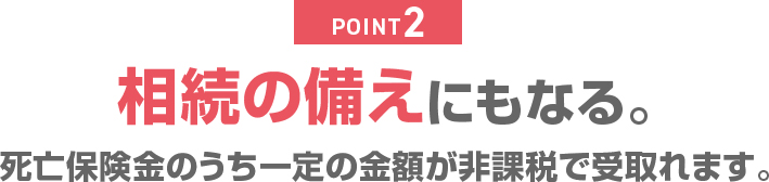 POINT2 相続の備えにもなる。死亡保険金のうち一定の金額が非課税で受取れます。
