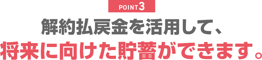 POINT3 解約払戻金を活用して、将来に向けた貯蓄ができます。