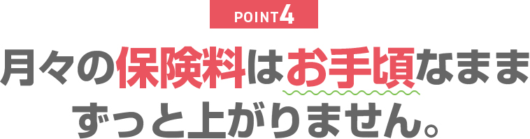 POINT4 月々の保険料はお手頃なままずっと上がりません。