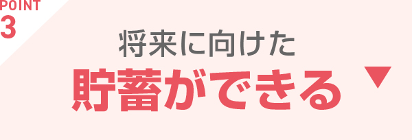 POINT3 将来に向けた貯蓄ができる