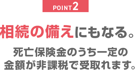 POINT2 相続の備えにもなる。死亡保険金のうち一定の金額が非課税で受取れます。